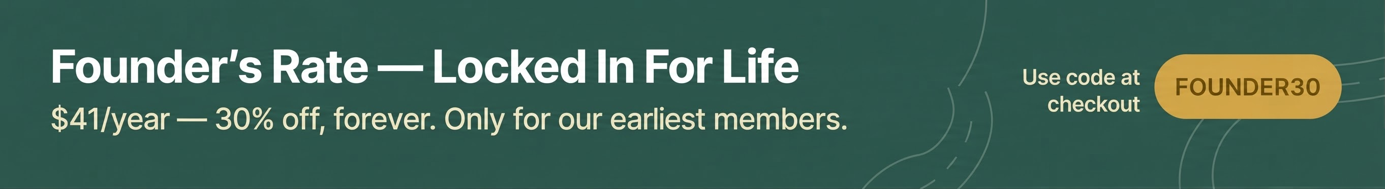 Founder's rate locked in for life: $41/year — 30% off, forever. Use code FOUNDER30 at checkout. Only for our earliest members.